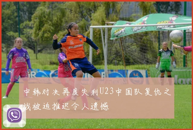 中韩对决再度失利U23中国队复仇之战被迫推迟令人遗憾
