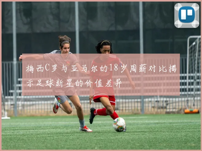 梅西C罗与亚马尔的18岁周薪对比揭示足球新星的价值差异