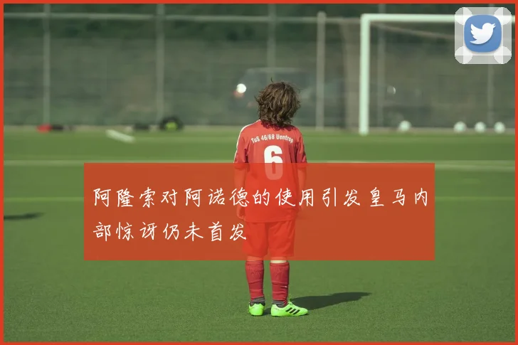 阿隆索对阿诺德的使用引发皇马内部惊讶仍未首发