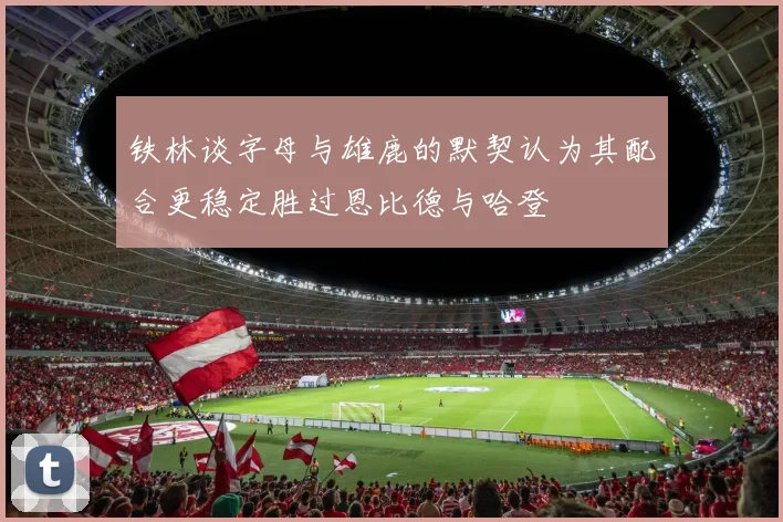 铁林谈字母与雄鹿的默契认为其配合更稳定胜过恩比德与哈登