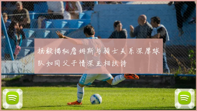 杨毅揭秘詹姆斯与骑士关系深厚球队如同父子情深互相扶持