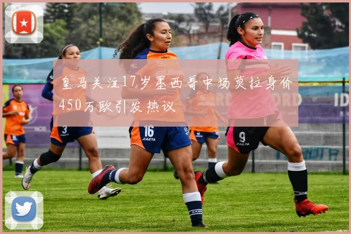皇马关注17岁墨西哥中场莫拉身价450万欧引发热议