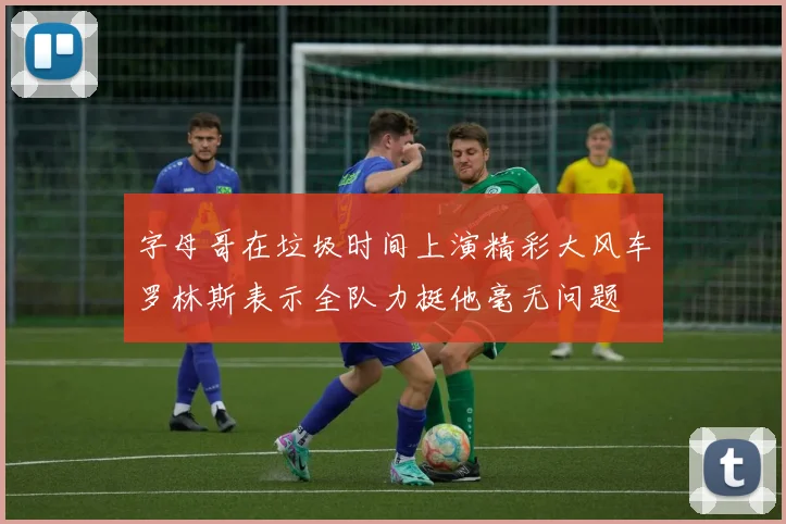 字母哥在垃圾时间上演精彩大风车罗林斯表示全队力挺他毫无问题