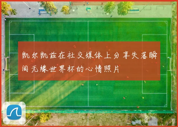 凯尔凯兹在社交媒体上分享失落瞬间无缘世界杯的心情照片