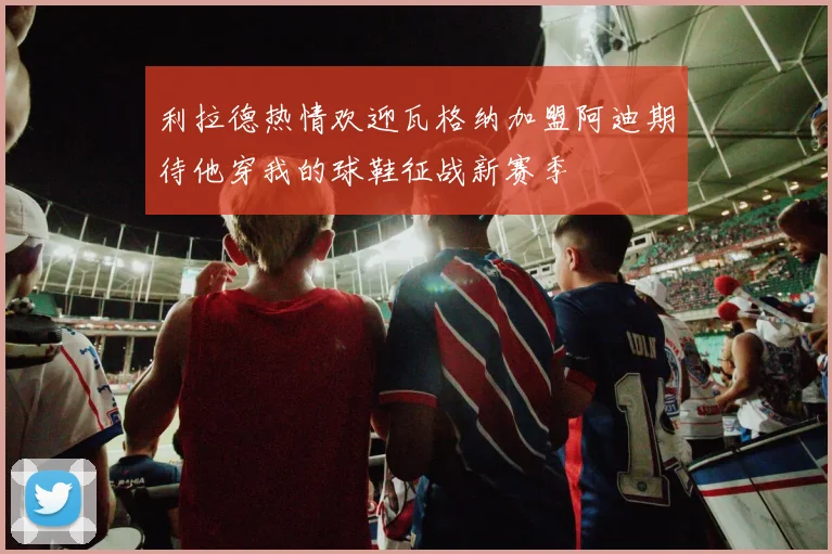 利拉德热情欢迎瓦格纳加盟阿迪期待他穿我的球鞋征战新赛季