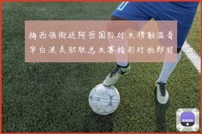 梅西领衔迈阿密国际对决穆勒温哥华白浪美职联总决赛精彩对抗即将上演
