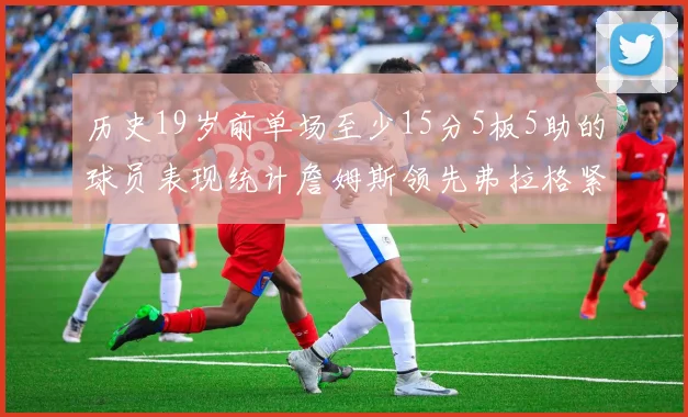 历史19岁前单场至少15分5板5助的球员表现统计詹姆斯领先弗拉格紧随其后