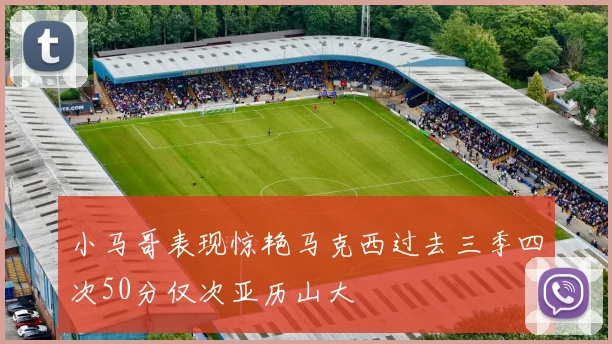 小马哥表现惊艳马克西过去三季四次50分仅次亚历山大