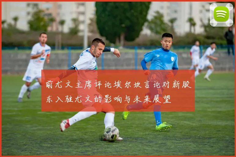 前尤文主席评论埃尔坎言论对新股东入驻尤文的影响与未来展望