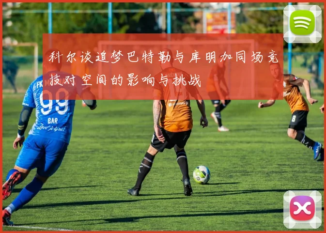 科尔谈追梦巴特勒与库明加同场竞技对空间的影响与挑战