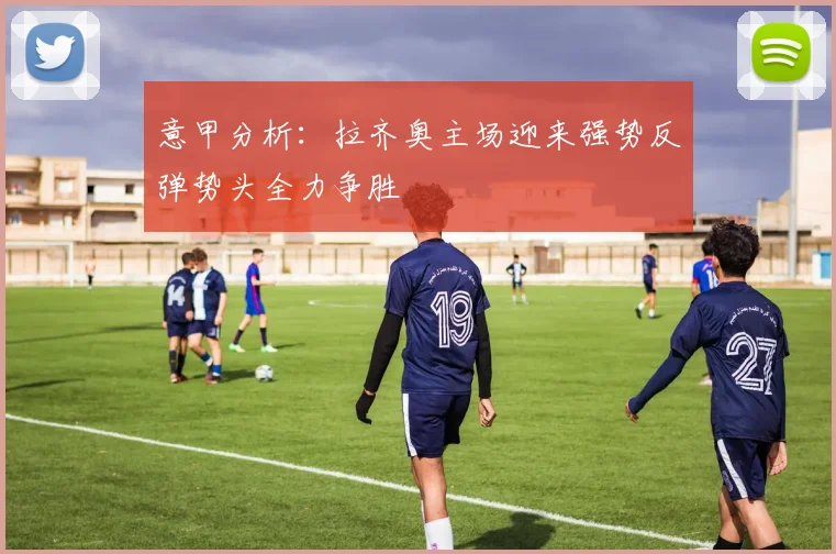 意甲分析：拉齐奥主场迎来强势反弹势头全力争胜