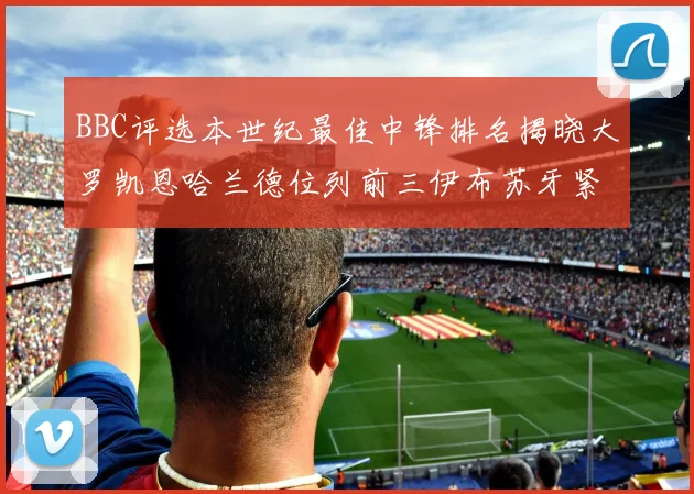 BBC评选本世纪最佳中锋排名揭晓大罗凯恩哈兰德位列前三伊布苏牙紧随其后