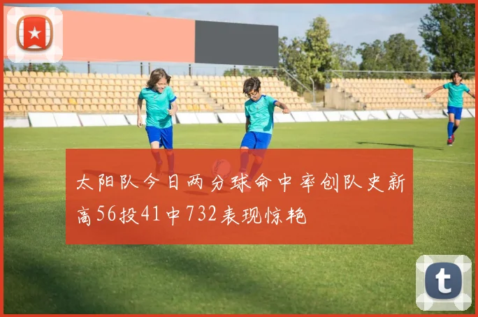 太阳队今日两分球命中率创队史新高56投41中732表现惊艳