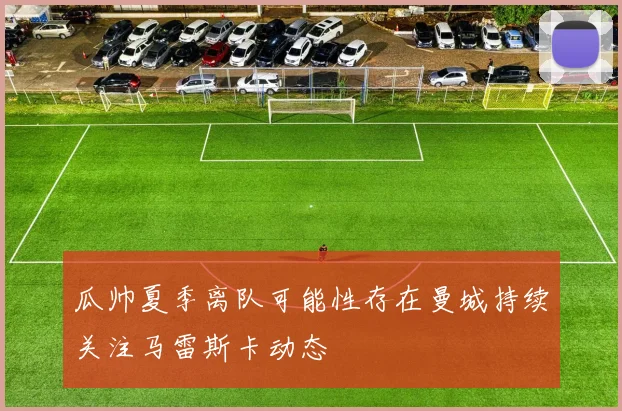瓜帅夏季离队可能性存在曼城持续关注马雷斯卡动态
