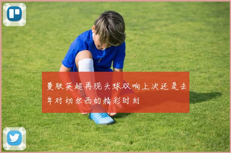 曼联英超再现头球双响上次还是去年对切尔西的精彩时刻