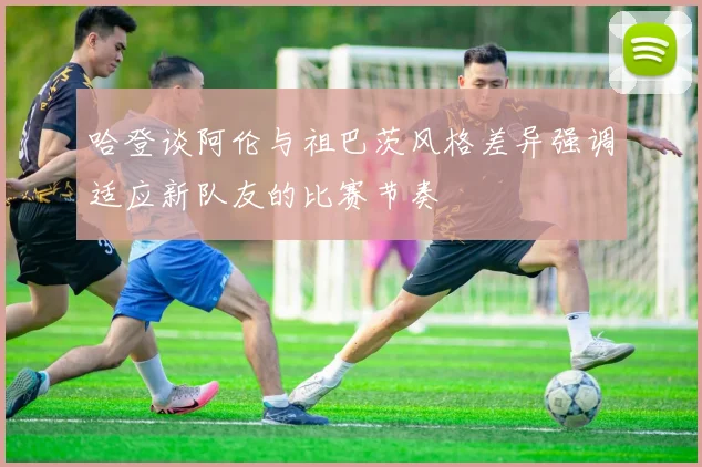 哈登谈阿伦与祖巴茨风格差异强调适应新队友的比赛节奏