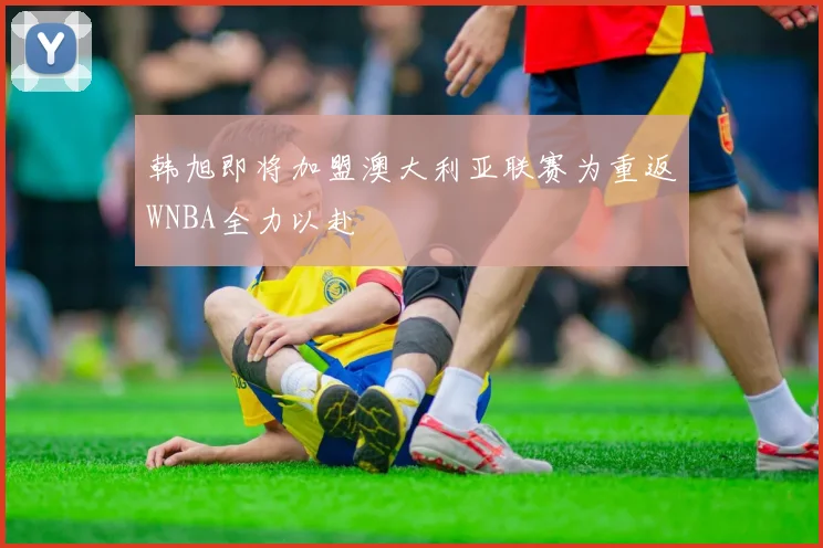 韩旭即将加盟澳大利亚联赛为重返WNBA全力以赴