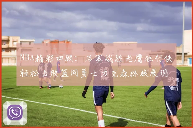 NBA精彩回顾：活塞战胜老鹰独行侠轻松击败篮网勇士力克森林狼展现强劲实力