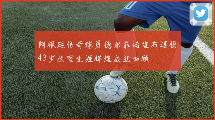 阿根廷传奇球员德尔菲诺宣布退役43岁收官生涯辉煌成就回顾