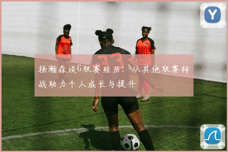 杨瀚森谈G联赛经历：从其他联赛转战助力个人成长与提升