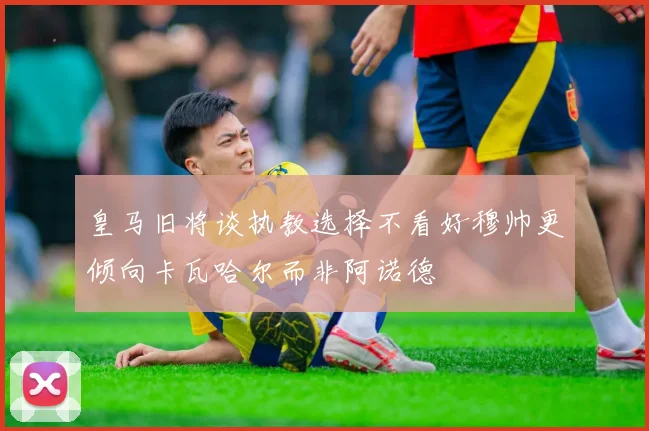 皇马旧将谈执教选择不看好穆帅更倾向卡瓦哈尔而非阿诺德