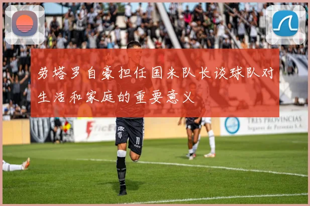 劳塔罗自豪担任国米队长谈球队对生活和家庭的重要意义