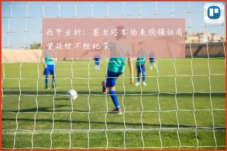 西甲分析：塞尔塔客场表现强劲有望延续不败纪录