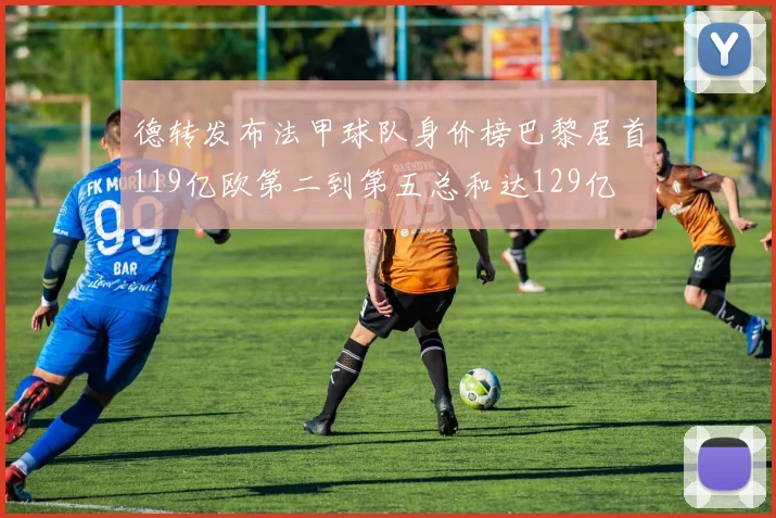 德转发布法甲球队身价榜巴黎居首119亿欧第二到第五总和达129亿