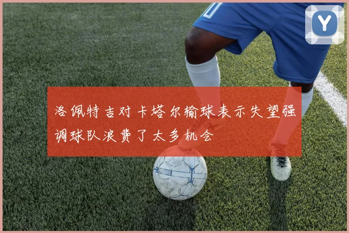洛佩特吉对卡塔尔输球表示失望强调球队浪费了太多机会