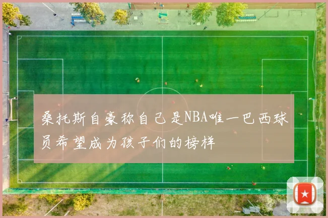 桑托斯自豪称自己是NBA唯一巴西球员希望成为孩子们的榜样