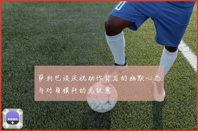 萨利巴谈庆祝动作背后的幽默心态与对角旗杆的无敌意