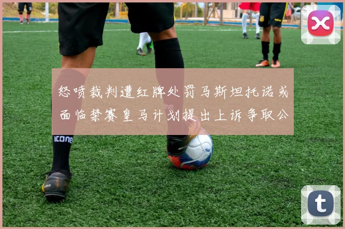 怒喷裁判遭红牌处罚马斯坦托诺或面临禁赛皇马计划提出上诉争取公正处理