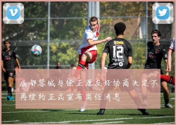 成都蓉城与徐正源友好协商决定不再续约正式宣布离任消息