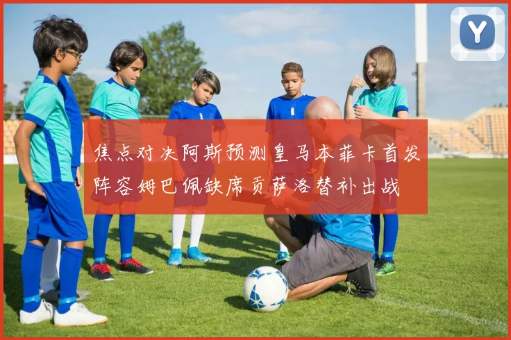 焦点对决阿斯预测皇马本菲卡首发阵容姆巴佩缺席贡萨洛替补出战