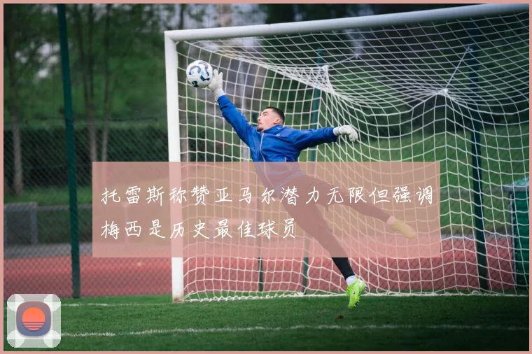 托雷斯称赞亚马尔潜力无限但强调梅西是历史最佳球员