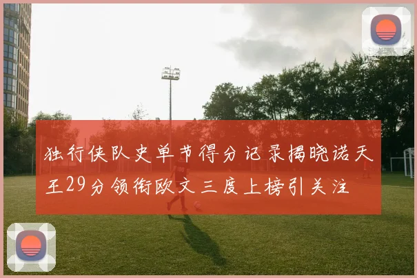 独行侠队史单节得分记录揭晓诺天王29分领衔欧文三度上榜引关注
