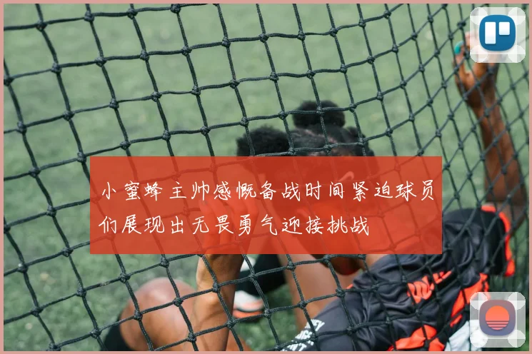 小蜜蜂主帅感慨备战时间紧迫球员们展现出无畏勇气迎接挑战