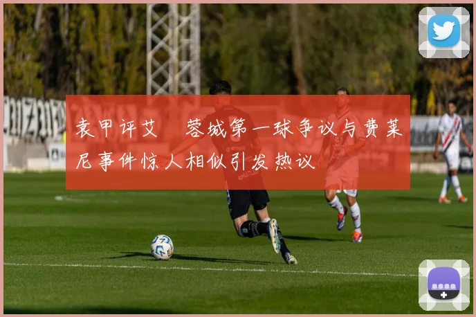 袁甲评艾堃蓉城第一球争议与费莱尼事件惊人相似引发热议